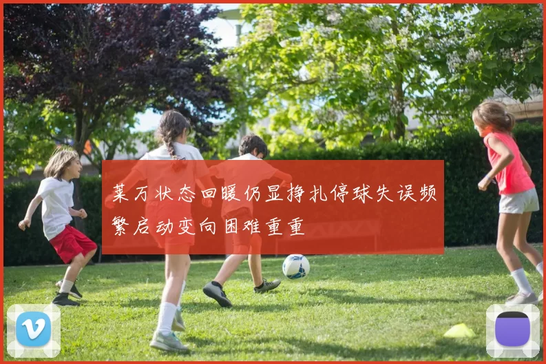 莱万状态回暖仍显挣扎停球失误频繁启动变向困难重重