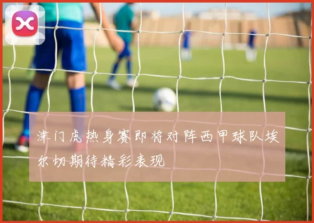 津门虎热身赛即将对阵西甲球队埃尔切期待精彩表现