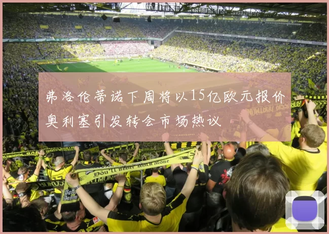 弗洛伦蒂诺下周将以15亿欧元报价奥利塞引发转会市场热议