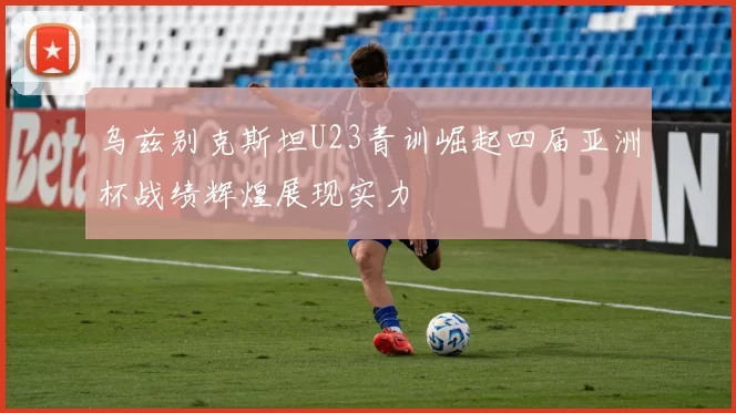 乌兹别克斯坦U23青训崛起四届亚洲杯战绩辉煌展现实力