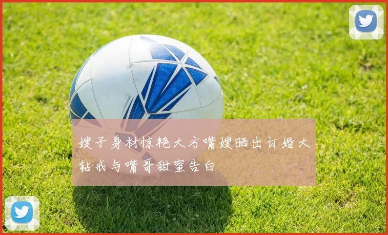 嫂子身材惊艳大方嘴嫂晒出订婚大钻戒与嘴哥甜蜜告白