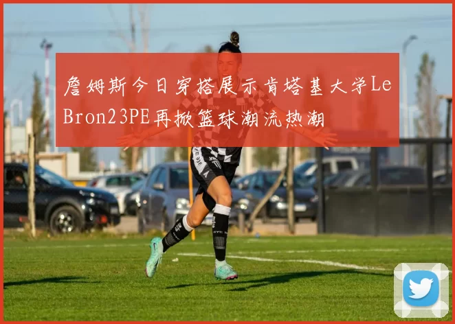 詹姆斯今日穿搭展示肯塔基大学LeBron23PE再掀篮球潮流热潮