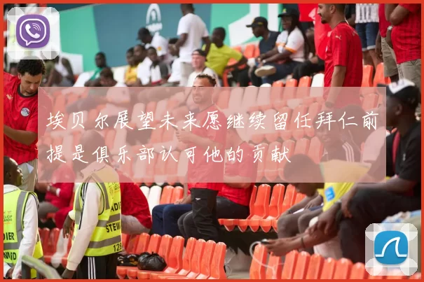埃贝尔展望未来愿继续留任拜仁前提是俱乐部认可他的贡献