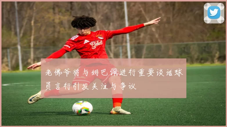 老佛爷将与姆巴佩进行重要谈话球员言行引发关注与争议