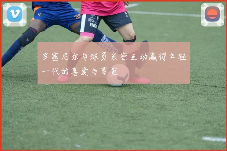 罗塞尼尔与球员亲密互动赢得年轻一代的喜爱与尊重