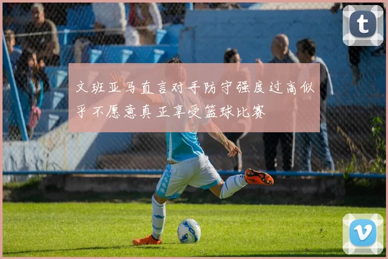 文班亚马直言对手防守强度过高似乎不愿意真正享受篮球比赛