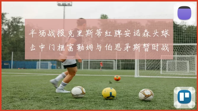 半场战报克里斯蒂红牌安诺森头球击中门框富勒姆与伯恩茅斯暂时战成平局
