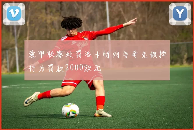 意甲联赛处罚洛卡特利与奇克假摔行为罚款2000欧元