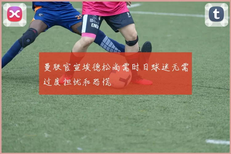 曼联官宣埃德松尚需时日球迷无需过度担忧和恐慌
