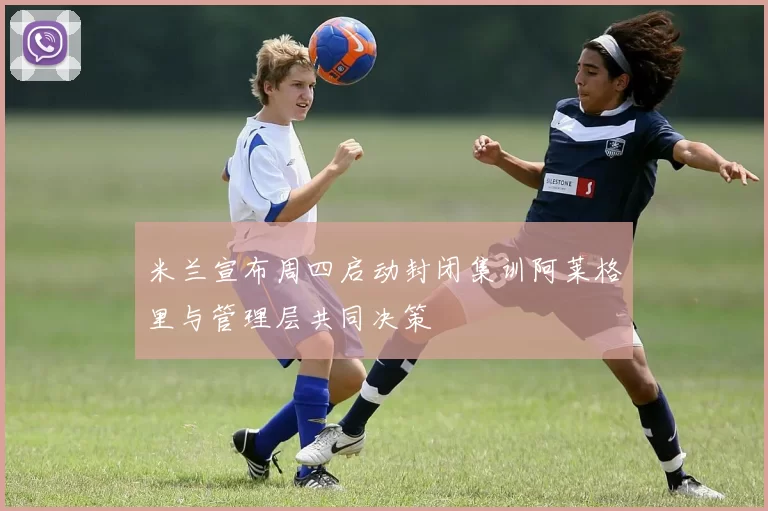 米兰宣布周四启动封闭集训阿莱格里与管理层共同决策