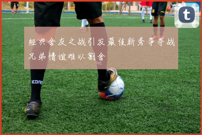 经典舍友之战引发最佳新秀争夺战兄弟情谊难以割舍