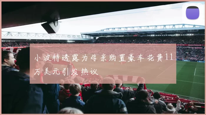 小波特透露为母亲购置豪车花费11万美元引发热议