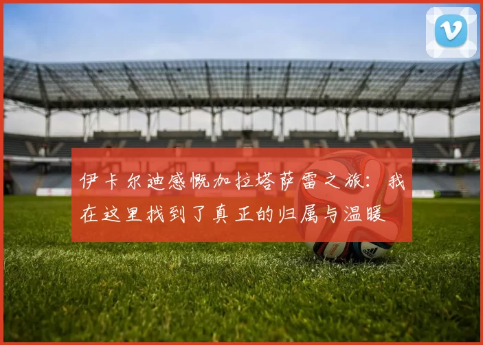 伊卡尔迪感慨加拉塔萨雷之旅：我在这里找到了真正的归属与温暖