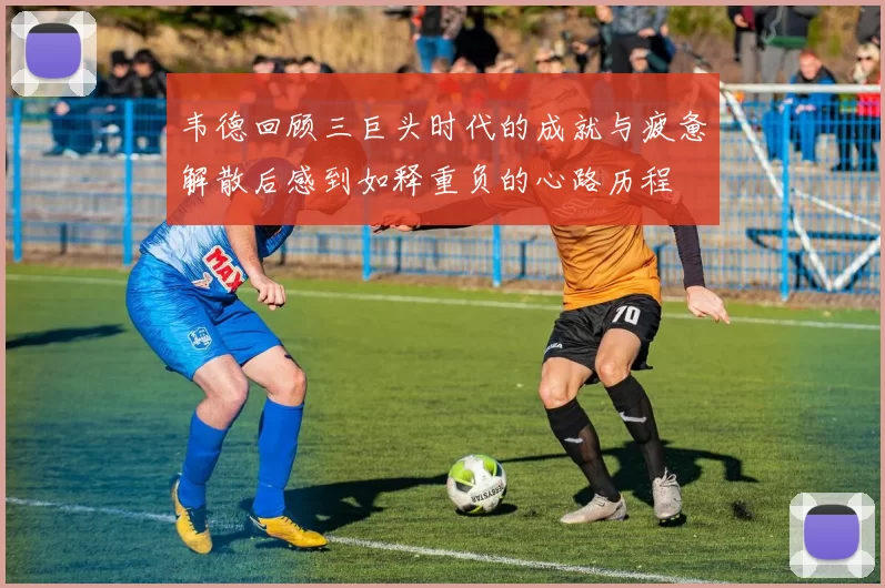 韦德回顾三巨头时代的成就与疲惫解散后感到如释重负的心路历程